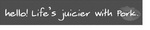 HELLO! LIFE'S JUICIER WITH PORK