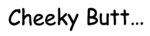 CHEEKY BUTT...