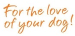 FOR THE LOVE OF YOUR DOG!