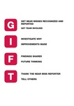 GIFT GET NEAR MISSES RECOGNIZED AND REPORTED GET TEAM INVOLVED INVESTIGATE WHY IMPROVEMENTS MADE FINDINGS SHARED FUTURE THINKING THANK THE NEAR MISS REPORTER TELL OTHERS