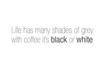 LIFE HAS MANY SHADES OF GREY WITH COFFEE IT'S BLACK OR WHITE