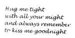 HUG ME TIGHT WITH ALL YOUR MIGHT AND ALWAYS REMEMBER TO KISS ME       GOODNIGHT